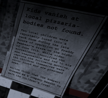 A newspaper clipping stuck to a wall in the east hall of the pizzeria. It reads as follows (including all typos): Kids vanish at local pizzaria – bodies not found. Two local children were reportedly lured into a back room during the late hours of operation at Freddy Fazbear’s Pizza on the night of June 26th. While video surveliance identified the man responsible and led to his capture the following morning, the children themselves were never found and are presumed dead. Police think that the suspect dressed as a company mascot to earn the children’s trust.