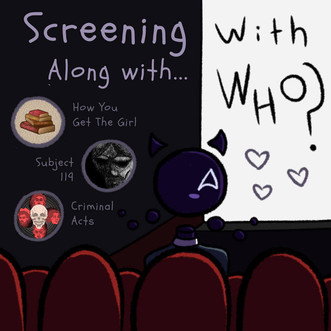 A cartoony illustration of a void-like monster watching a movie in a theater. The screen is white with black text reading 'with who?' Text next to it reads 'Screening along with,' and below that are three logos and titles; stacked books with 'How You Get the Girl,' a scary sketch of a face with 'Subject 119,' and a skull and four faces with 'Criminal Acts.'